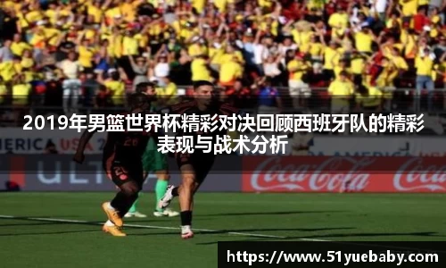 2019年男篮世界杯精彩对决回顾西班牙队的精彩表现与战术分析